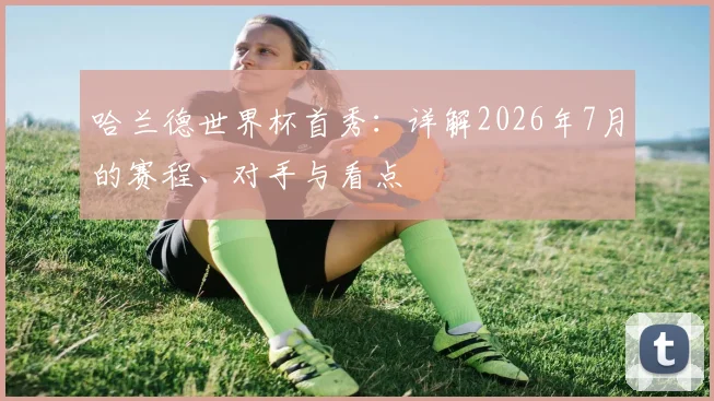 哈兰德世界杯首秀:详解2026年7月的赛程、对手与看点