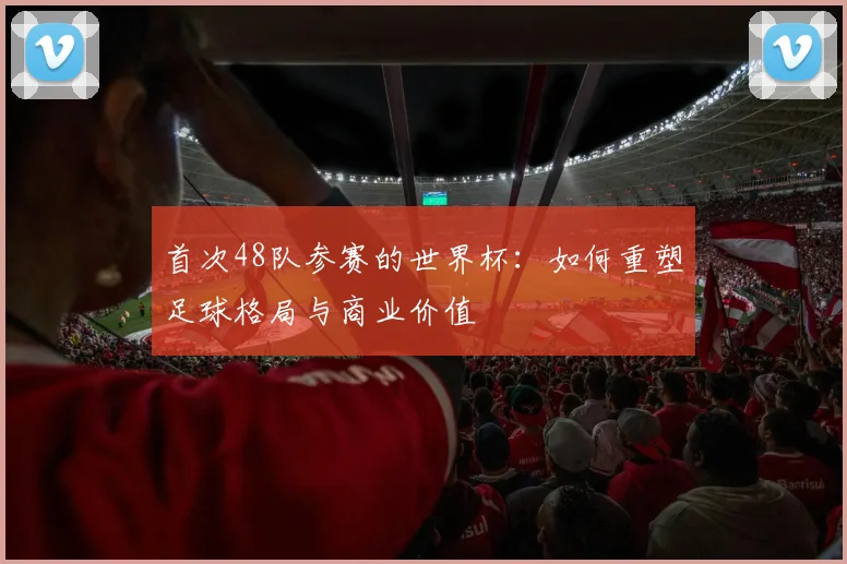 首次48队参赛的世界杯：如何重塑足球格局与商业价值