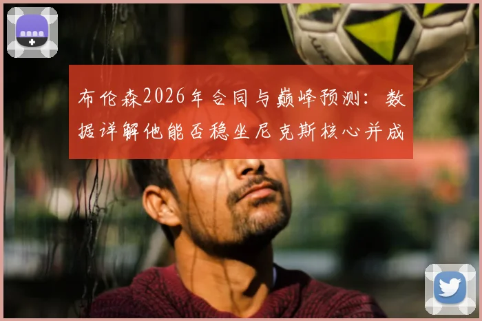 布伦森2026年合同与巅峰预测:数据详解他能否稳坐尼克斯核心并成为全明星常客
