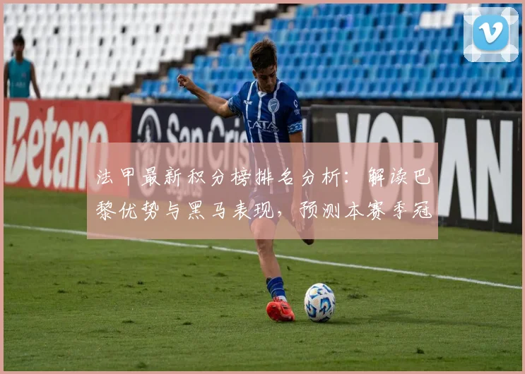 法甲最新积分榜排名分析:解读巴黎优势与黑马表现,预测本赛季冠军归属