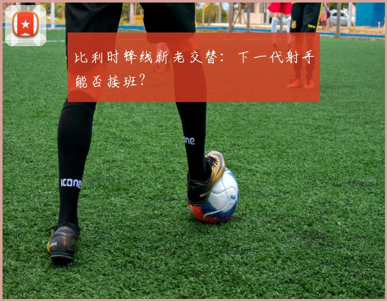 比利时锋线新老交替：下一代射手能否接班？
