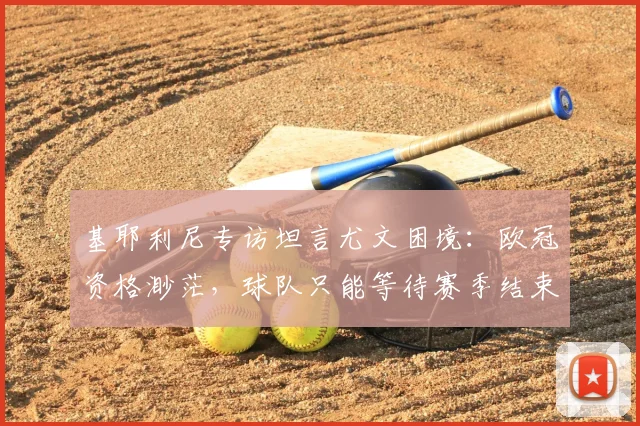 基耶利尼专访坦言尤文困境:欧冠资格渺茫,球队只能等待赛季结束