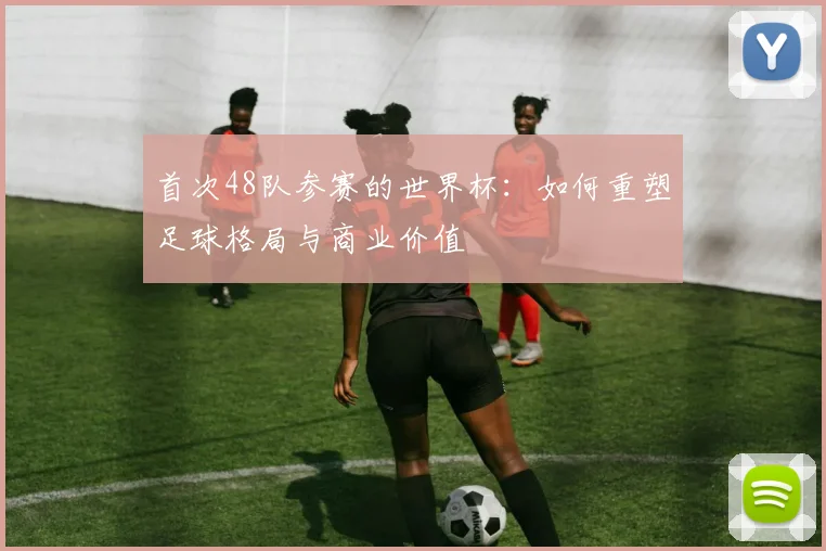 首次48队参赛的世界杯：如何重塑足球格局与商业价值