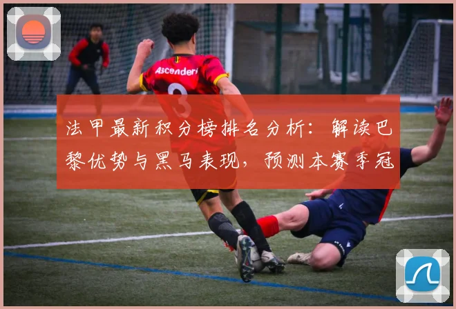 法甲最新积分榜排名分析:解读巴黎优势与黑马表现,预测本赛季冠军归属