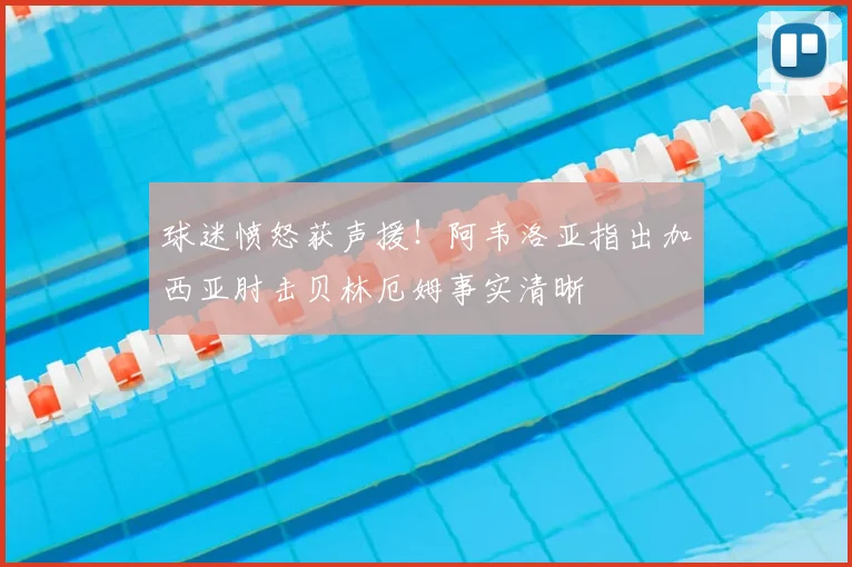 球迷愤怒获声援!阿韦洛亚指出加西亚肘击贝林厄姆事实清晰