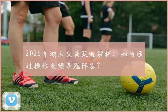 2026年湖人交易策略解析:如何通过操作重塑争冠阵容?