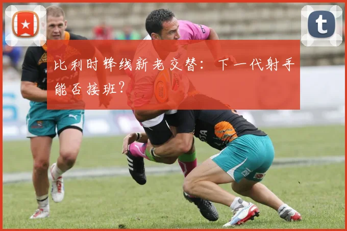 比利时锋线新老交替:下一代射手能否接班?